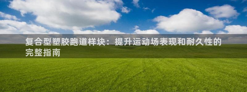 谈球吧怎么样：复合型塑胶跑道样块：提升运动场表现和耐久性的
完整指南